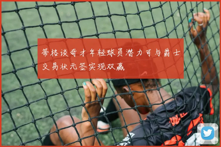 蒂格谈奇才年轻球员潜力可与爵士交易状元签实现双赢