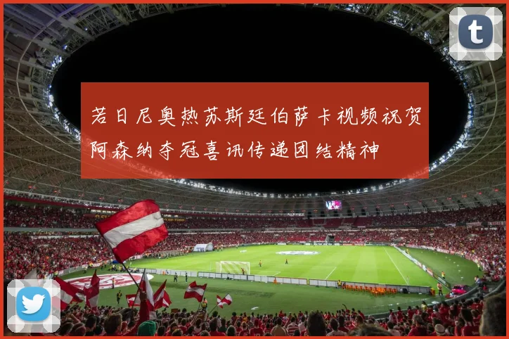 若日尼奥热苏斯廷伯萨卡视频祝贺阿森纳夺冠喜讯传递团结精神