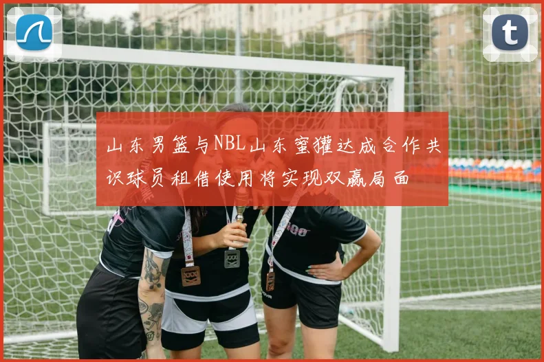 山东男篮与NBL山东蜜獾达成合作共识球员租借使用将实现双赢局面