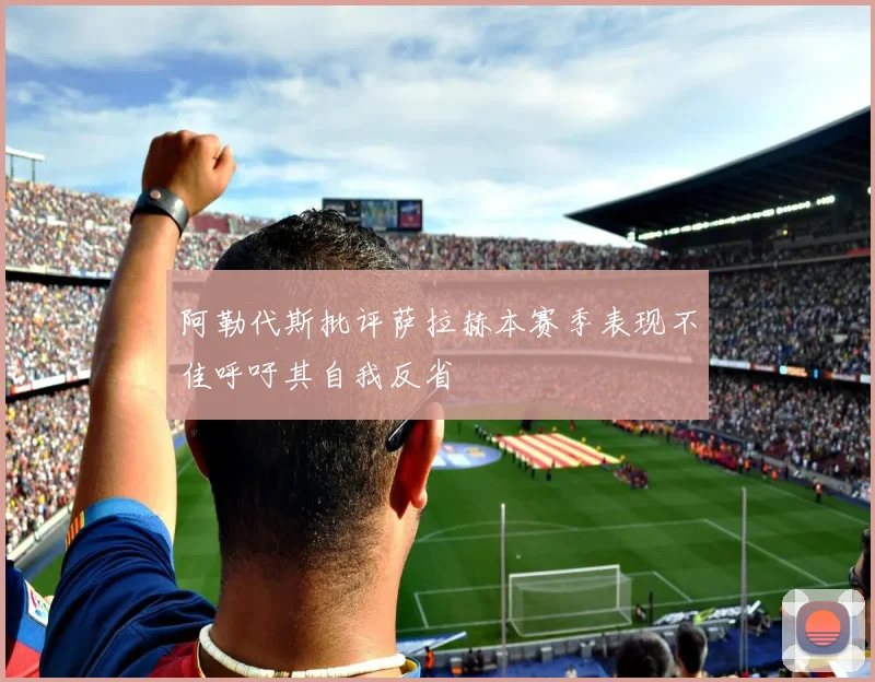 阿勒代斯批评萨拉赫本赛季表现不佳呼吁其自我反省