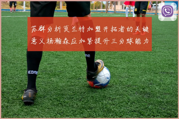 苏群分析莫兰特加盟开拓者的关键意义杨瀚森应加紧提升三分球能力