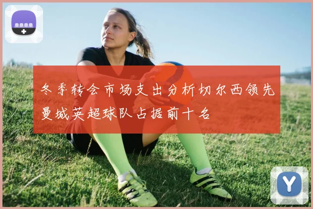 冬季转会市场支出分析切尔西领先曼城英超球队占据前十名