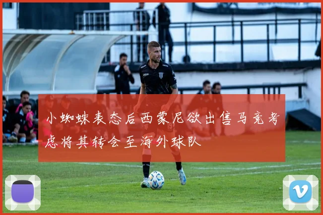 小蜘蛛表态后西蒙尼欲出售马竞考虑将其转会至海外球队