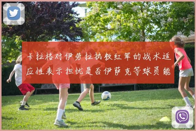 卡拉格对伊劳拉执教红军的战术适应性表示担忧是否伊萨克等球员能融入