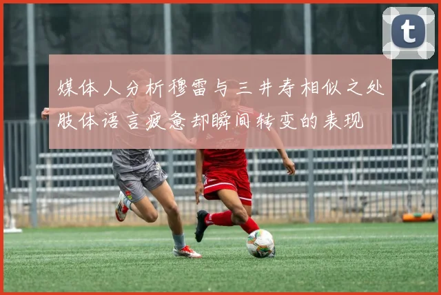 媒体人分析穆雷与三井寿相似之处肢体语言疲惫却瞬间转变的表现