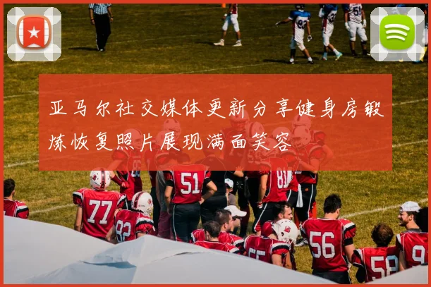 亚马尔社交媒体更新分享健身房锻炼恢复照片展现满面笑容