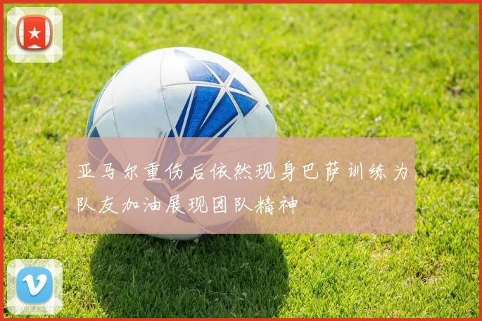 亚马尔重伤后依然现身巴萨训练为队友加油展现团队精神