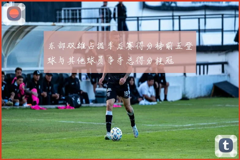 东部双雄占据季后赛得分榜前五登球与其他球员争夺总得分桂冠
