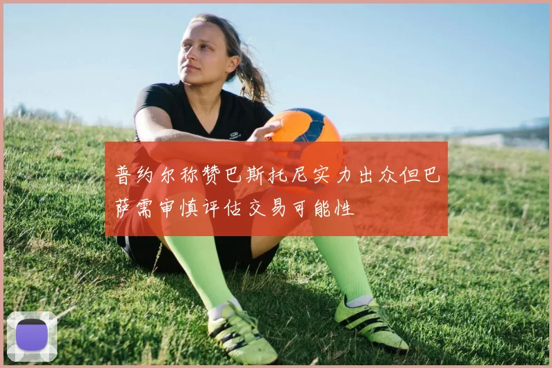 普约尔称赞巴斯托尼实力出众但巴萨需审慎评估交易可能性